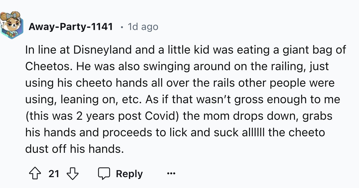 number - AwayParty1141 . 1d ago In line at Disneyland and a little kid was eating a giant bag of Cheetos. He was also swinging around on the railing, just using his cheeto hands all over the rails other people were using, leaning on, etc. As if that wasn'